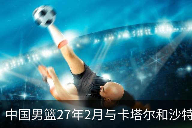 中国男篮27年2月与卡塔尔&沙特进行世预赛 深篮公司征集承办赛区