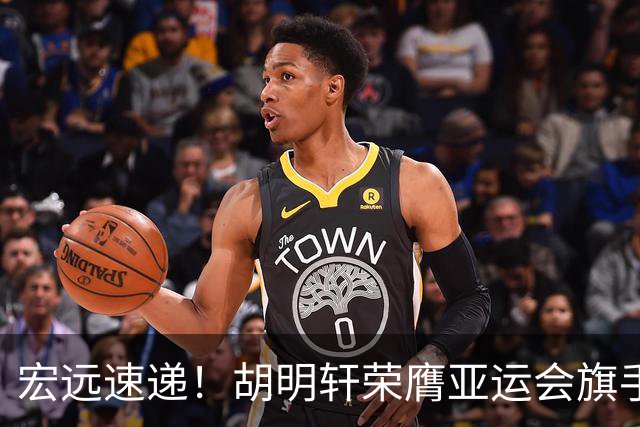 宏远速递！胡明轩荣膺亚运会旗手，崔永熙强势回归，广东分组结果揭晓